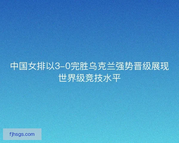 中国女排以3-0完胜乌克兰强势晋级展现世界级竞技水平