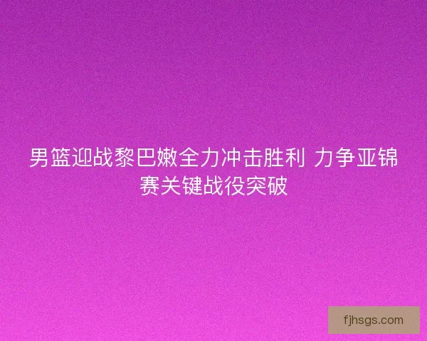 男篮迎战黎巴嫩全力冲击胜利 力争亚锦赛关键战役突破