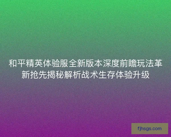 和平精英体验服全新版本深度前瞻玩法革新抢先揭秘解析战术生存体验升级