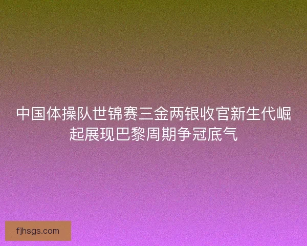 中国体操队世锦赛三金两银收官新生代崛起展现巴黎周期争冠底气
