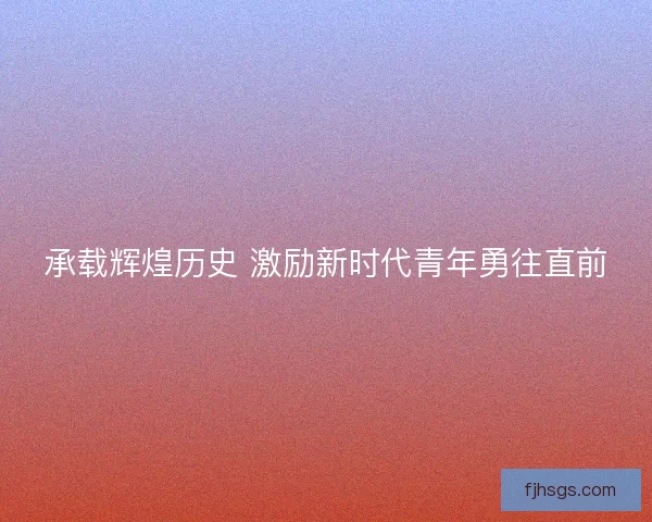 承载辉煌历史 激励新时代青年勇往直前