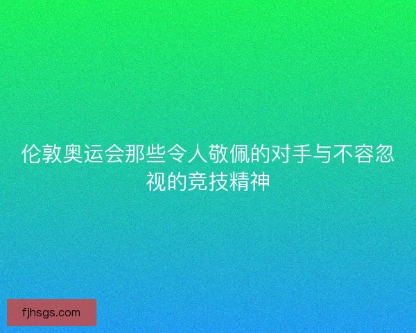 伦敦奥运会那些令人敬佩的对手与不容忽视的竞技精神