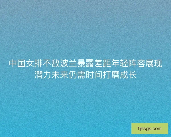 中国女排不敌波兰暴露差距年轻阵容展现潜力未来仍需时间打磨成长