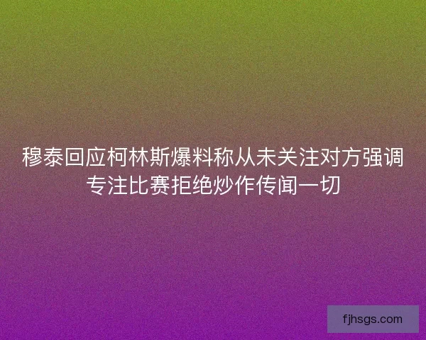 穆泰回应柯林斯爆料称从未关注对方强调专注比赛拒绝炒作传闻一切
