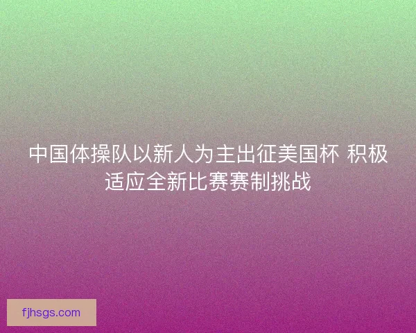 中国体操队以新人为主出征美国杯 积极适应全新比赛赛制挑战 中国体操队以新人为主出征美国杯 积极适应全新比赛赛制挑战