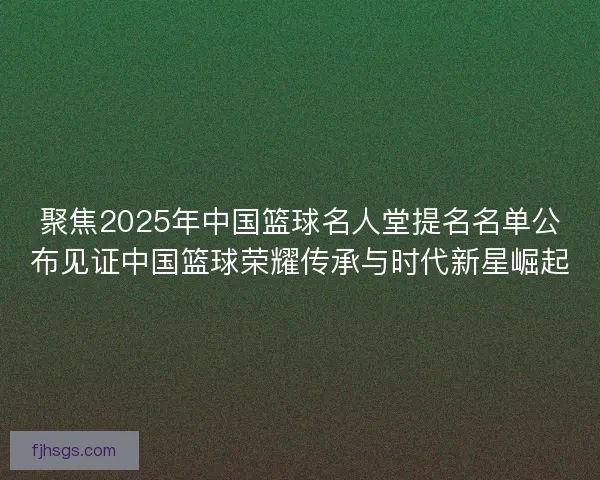 聚焦2025年中国篮球名人堂提名名单公布见证中国篮球荣耀传承与时代新星崛起