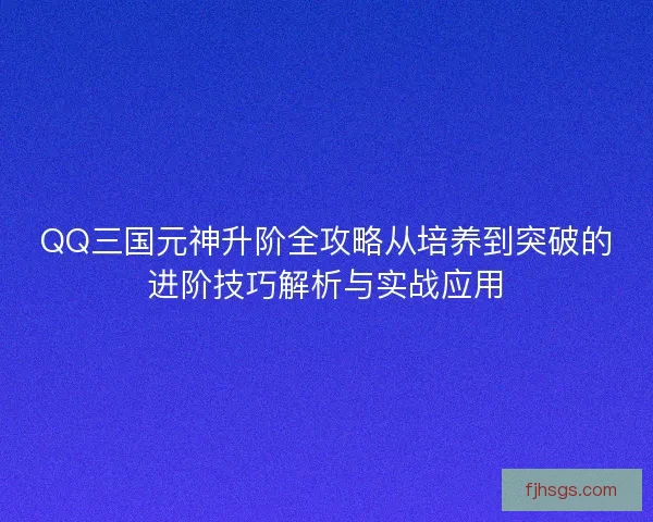 QQ三国元神升阶全攻略从培养到突破的进阶技巧解析与实战应用