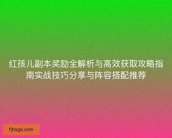 红孩儿副本奖励全解析与高效获取攻略指南实战技巧分享与阵容搭配推荐